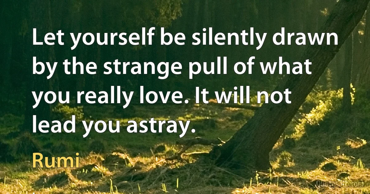 Let yourself be silently drawn by the strange pull of what you really love. It will not lead you astray. (Rumi)