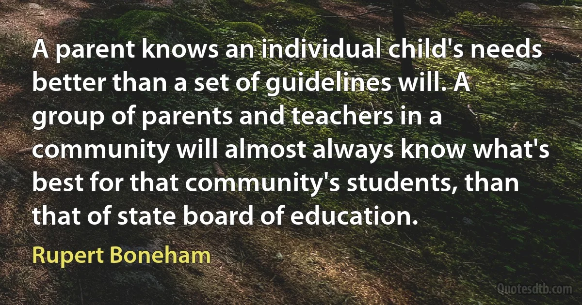 A parent knows an individual child's needs better than a set of guidelines will. A group of parents and teachers in a community will almost always know what's best for that community's students, than that of state board of education. (Rupert Boneham)