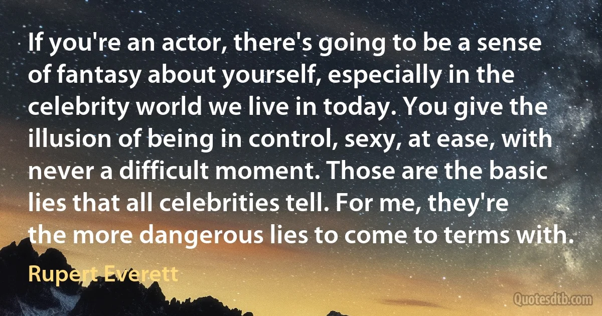 If you're an actor, there's going to be a sense of fantasy about yourself, especially in the celebrity world we live in today. You give the illusion of being in control, sexy, at ease, with never a difficult moment. Those are the basic lies that all celebrities tell. For me, they're the more dangerous lies to come to terms with. (Rupert Everett)