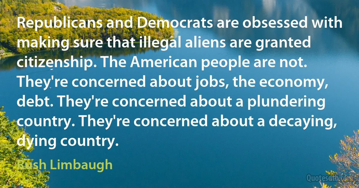 Republicans and Democrats are obsessed with making sure that illegal aliens are granted citizenship. The American people are not. They're concerned about jobs, the economy, debt. They're concerned about a plundering country. They're concerned about a decaying, dying country. (Rush Limbaugh)