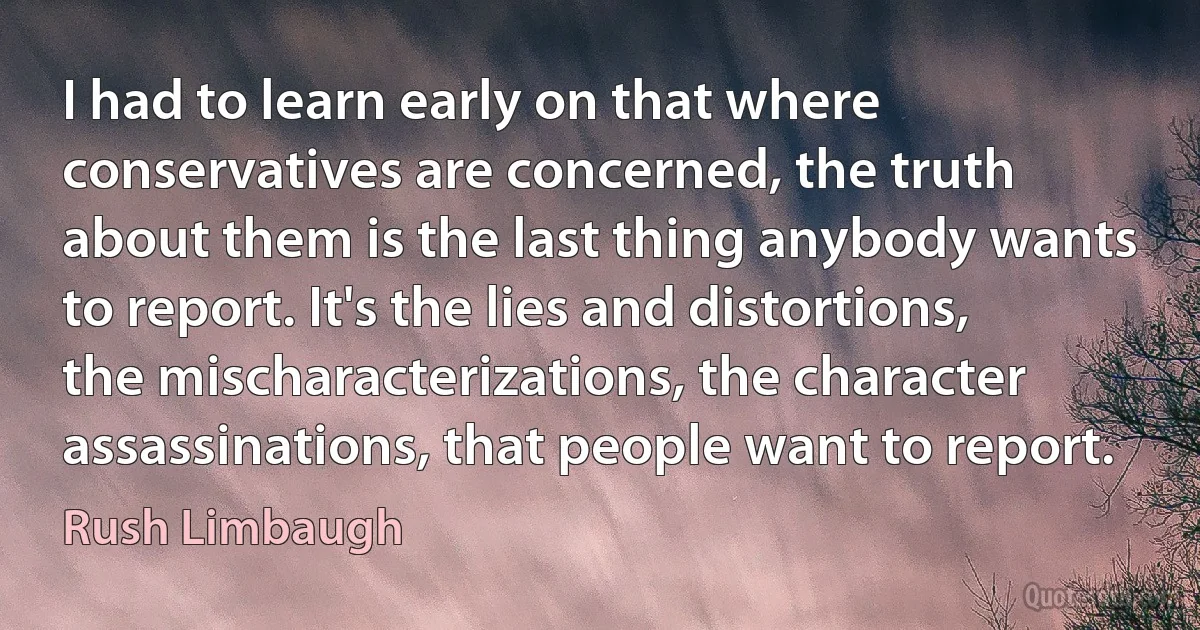 I had to learn early on that where conservatives are concerned, the truth about them is the last thing anybody wants to report. It's the lies and distortions, the mischaracterizations, the character assassinations, that people want to report. (Rush Limbaugh)