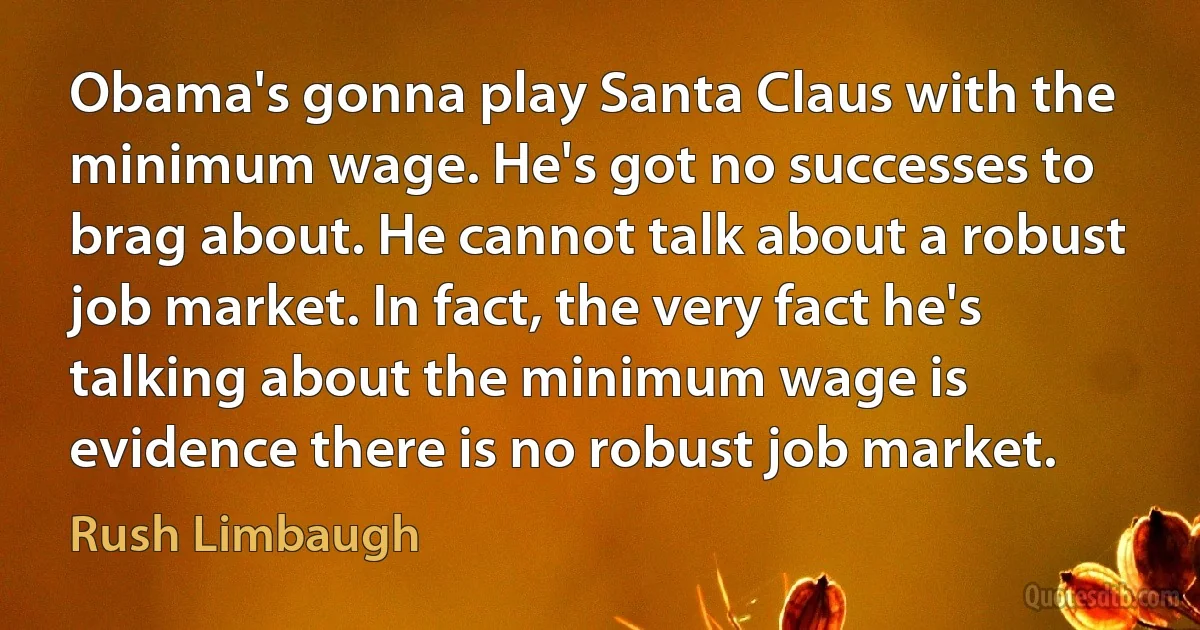 Obama's gonna play Santa Claus with the minimum wage. He's got no successes to brag about. He cannot talk about a robust job market. In fact, the very fact he's talking about the minimum wage is evidence there is no robust job market. (Rush Limbaugh)