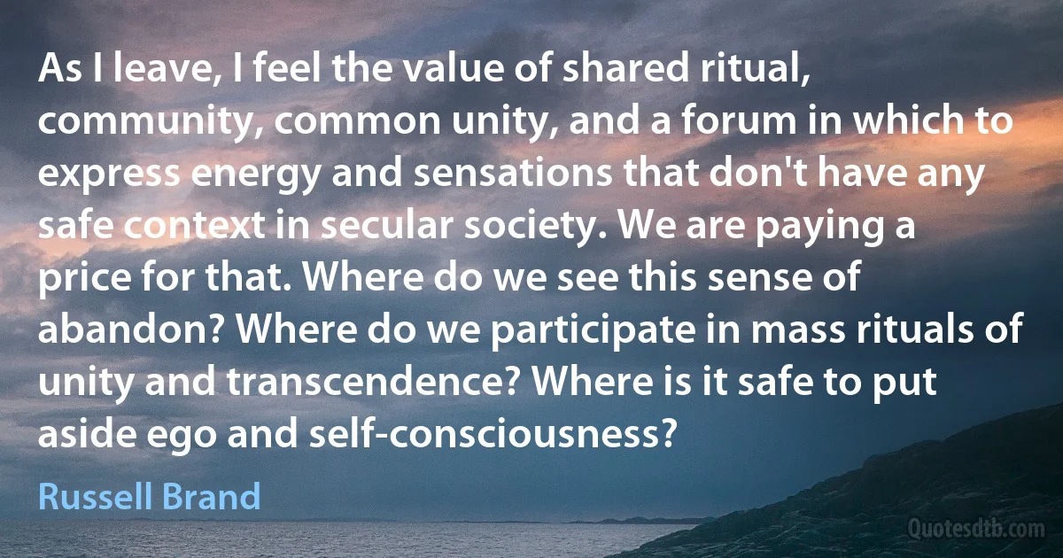 As I leave, I feel the value of shared ritual, community, common unity, and a forum in which to express energy and sensations that don't have any safe context in secular society. We are paying a price for that. Where do we see this sense of abandon? Where do we participate in mass rituals of unity and transcendence? Where is it safe to put aside ego and self-consciousness? (Russell Brand)