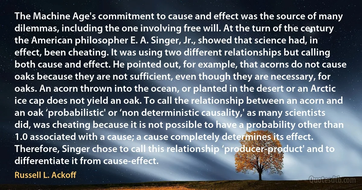 The Machine Age's commitment to cause and effect was the source of many dilemmas, including the one involving free will. At the turn of the century the American philosopher E. A. Singer, Jr., showed that science had, in effect, been cheating. It was using two different relationships but calling both cause and effect. He pointed out, for example, that acorns do not cause oaks because they are not sufficient, even though they are necessary, for oaks. An acorn thrown into the ocean, or planted in the desert or an Arctic ice cap does not yield an oak. To call the relationship between an acorn and an oak ‘probabilistic' or ‘non deterministic causality,' as many scientists did, was cheating because it is not possible to have a probability other than 1.0 associated with a cause; a cause completely determines its effect. Therefore, Singer chose to call this relationship ‘producer-product' and to differentiate it from cause-effect. (Russell L. Ackoff)