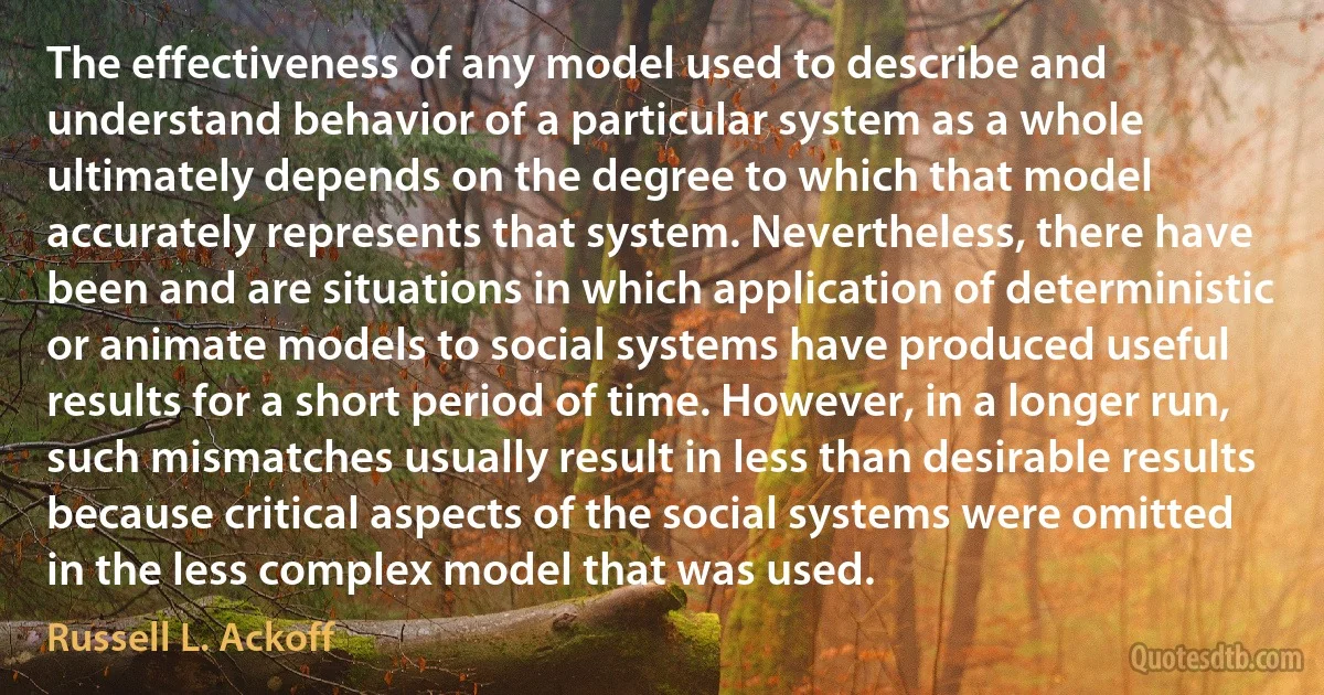 The effectiveness of any model used to describe and understand behavior of a particular system as a whole ultimately depends on the degree to which that model accurately represents that system. Nevertheless, there have been and are situations in which application of deterministic or animate models to social systems have produced useful results for a short period of time. However, in a longer run, such mismatches usually result in less than desirable results because critical aspects of the social systems were omitted in the less complex model that was used. (Russell L. Ackoff)