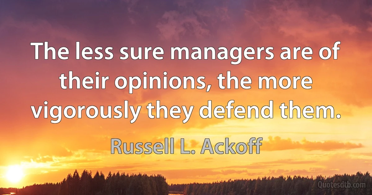 The less sure managers are of their opinions, the more vigorously they defend them. (Russell L. Ackoff)