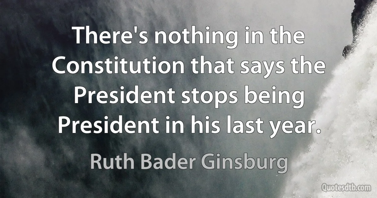 There's nothing in the Constitution that says the President stops being President in his last year. (Ruth Bader Ginsburg)