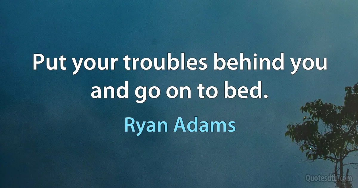 Put your troubles behind you and go on to bed. (Ryan Adams)