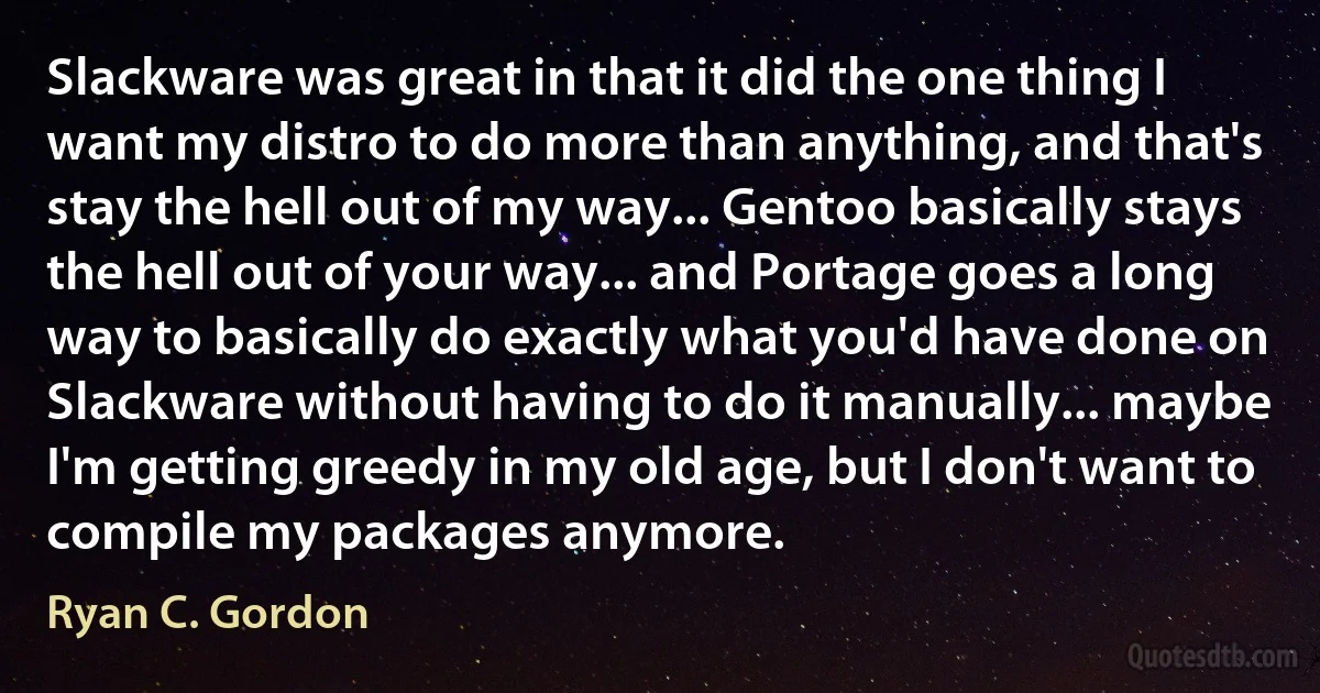 Slackware was great in that it did the one thing I want my distro to do more than anything, and that's stay the hell out of my way... Gentoo basically stays the hell out of your way... and Portage goes a long way to basically do exactly what you'd have done on Slackware without having to do it manually... maybe I'm getting greedy in my old age, but I don't want to compile my packages anymore. (Ryan C. Gordon)