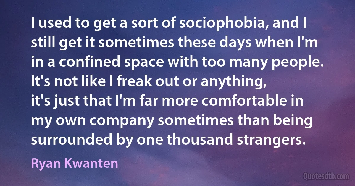 I used to get a sort of sociophobia, and I still get it sometimes these days when I'm in a confined space with too many people. It's not like I freak out or anything, it's just that I'm far more comfortable in my own company sometimes than being surrounded by one thousand strangers. (Ryan Kwanten)