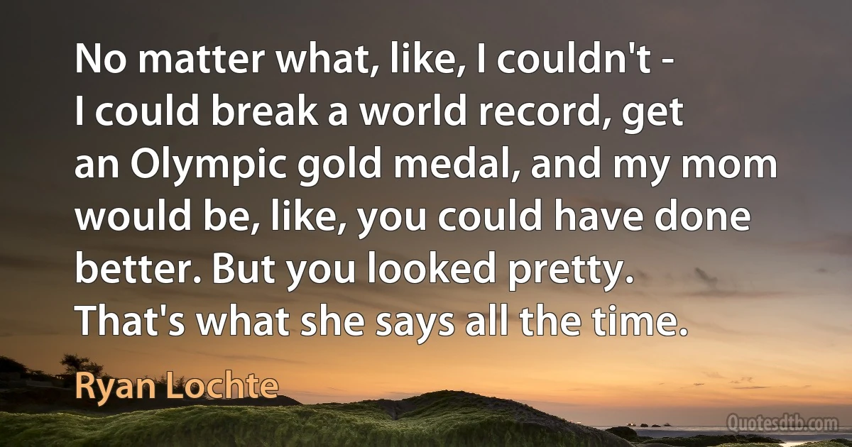 No matter what, like, I couldn't - I could break a world record, get an Olympic gold medal, and my mom would be, like, you could have done better. But you looked pretty. That's what she says all the time. (Ryan Lochte)