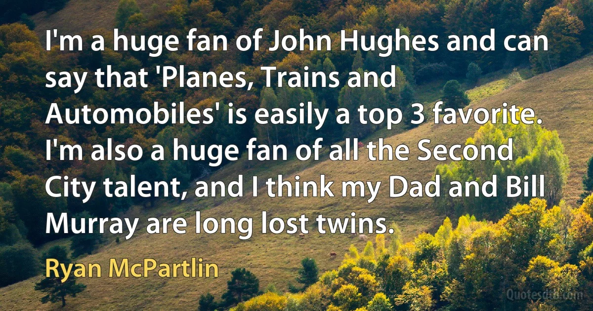 I'm a huge fan of John Hughes and can say that 'Planes, Trains and Automobiles' is easily a top 3 favorite. I'm also a huge fan of all the Second City talent, and I think my Dad and Bill Murray are long lost twins. (Ryan McPartlin)