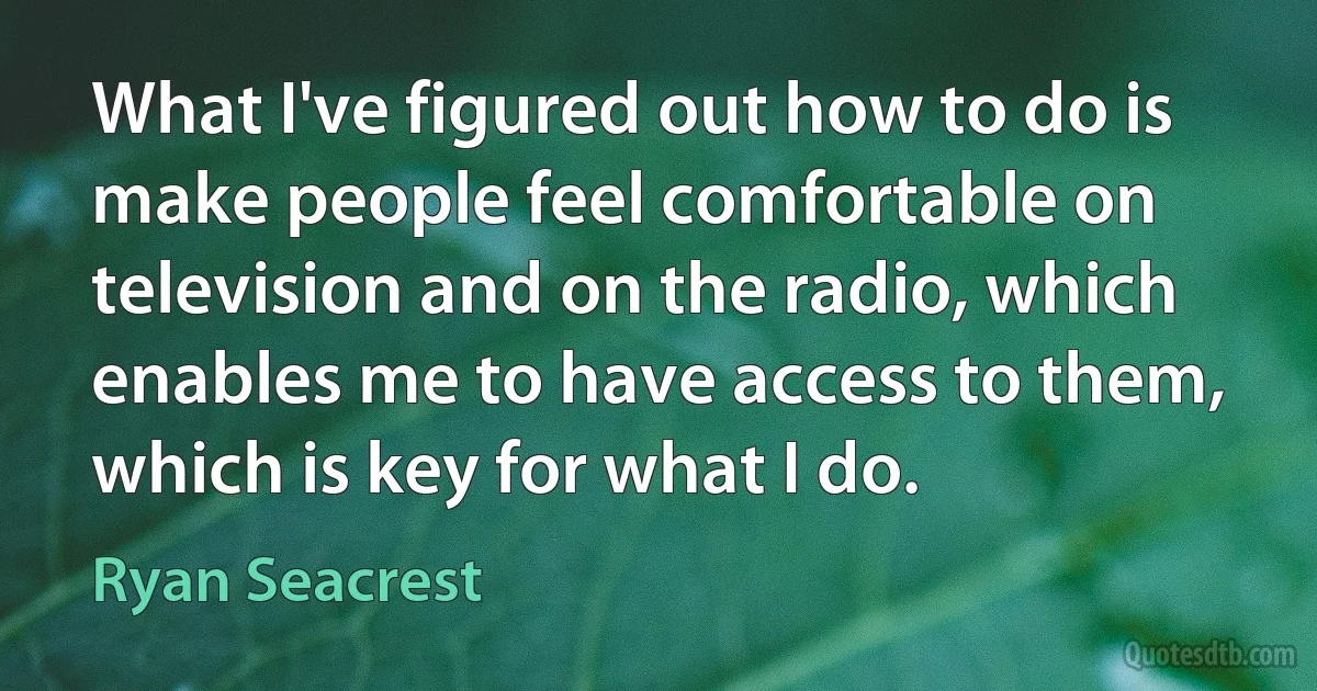 What I've figured out how to do is make people feel comfortable on television and on the radio, which enables me to have access to them, which is key for what I do. (Ryan Seacrest)