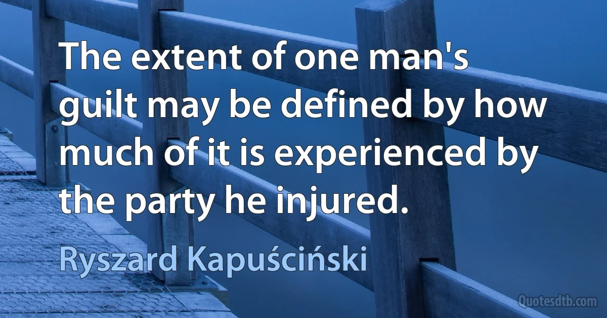 The extent of one man's guilt may be defined by how much of it is experienced by the party he injured. (Ryszard Kapuściński)