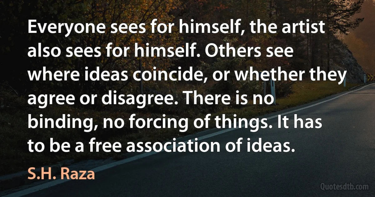 Everyone sees for himself, the artist also sees for himself. Others see where ideas coincide, or whether they agree or disagree. There is no binding, no forcing of things. It has to be a free association of ideas. (S.H. Raza)