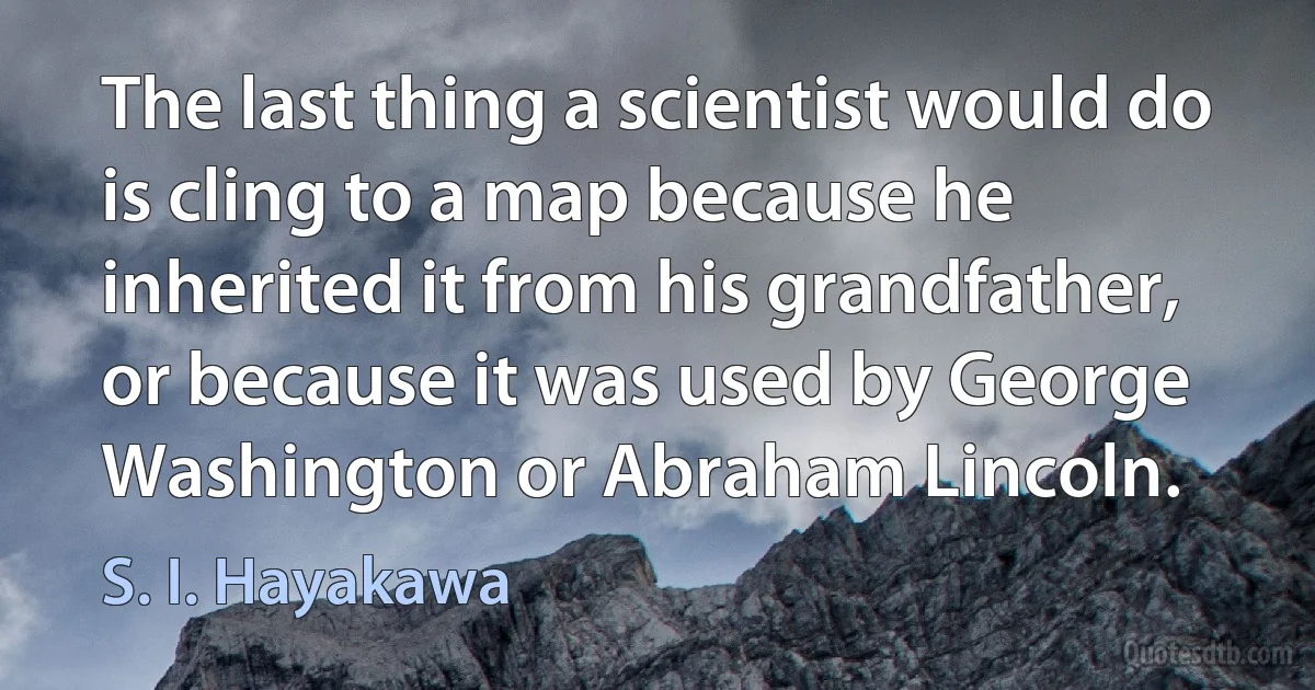 The last thing a scientist would do is cling to a map because he inherited it from his grandfather, or because it was used by George Washington or Abraham Lincoln. (S. I. Hayakawa)