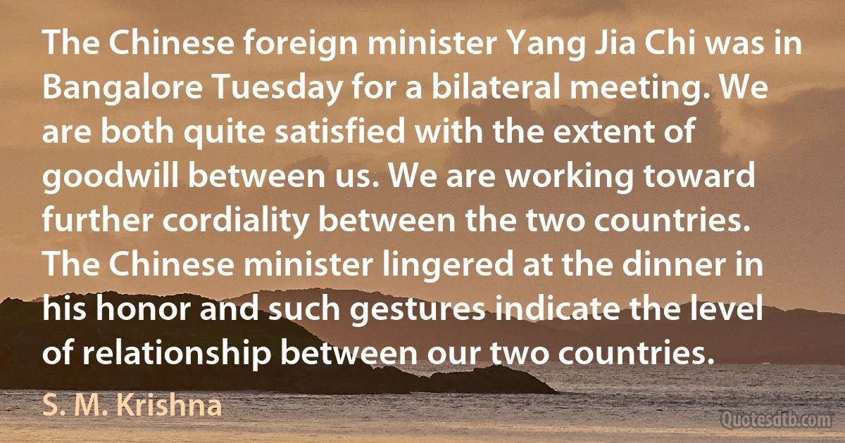 The Chinese foreign minister Yang Jia Chi was in Bangalore Tuesday for a bilateral meeting. We are both quite satisfied with the extent of goodwill between us. We are working toward further cordiality between the two countries. The Chinese minister lingered at the dinner in his honor and such gestures indicate the level of relationship between our two countries. (S. M. Krishna)