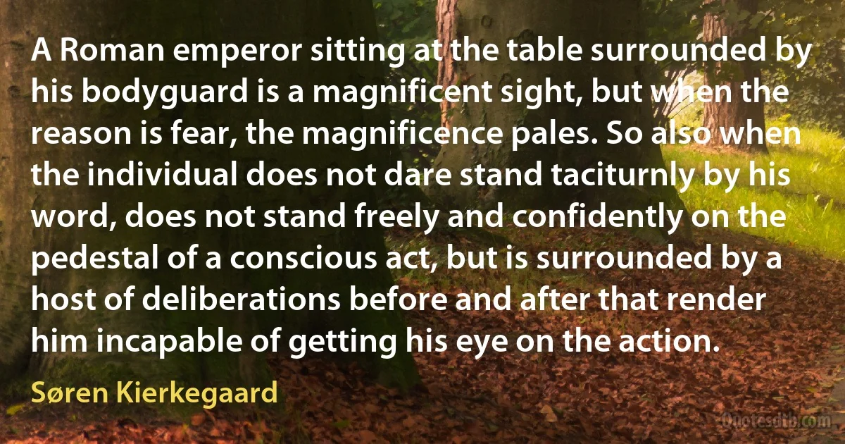 A Roman emperor sitting at the table surrounded by his bodyguard is a magnificent sight, but when the reason is fear, the magnificence pales. So also when the individual does not dare stand taciturnly by his word, does not stand freely and confidently on the pedestal of a conscious act, but is surrounded by a host of deliberations before and after that render him incapable of getting his eye on the action. (Søren Kierkegaard)