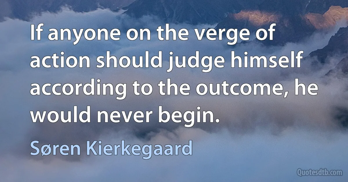 If anyone on the verge of action should judge himself according to the outcome, he would never begin. (Søren Kierkegaard)