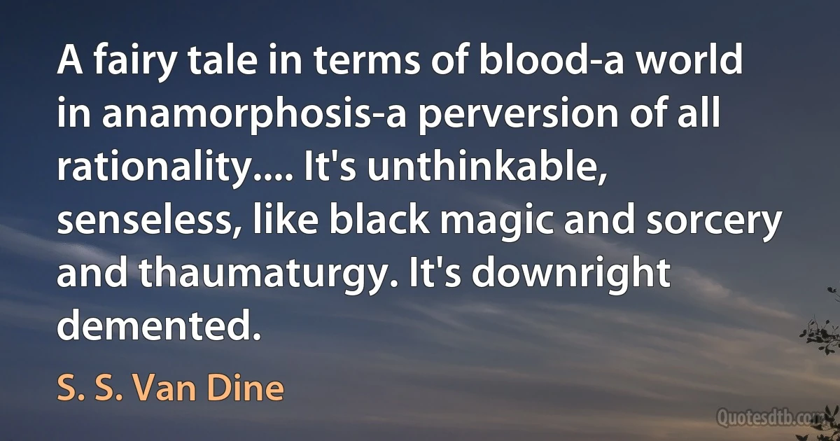 A fairy tale in terms of blood-a world in anamorphosis-a perversion of all rationality.... It's unthinkable, senseless, like black magic and sorcery and thaumaturgy. It's downright demented. (S. S. Van Dine)