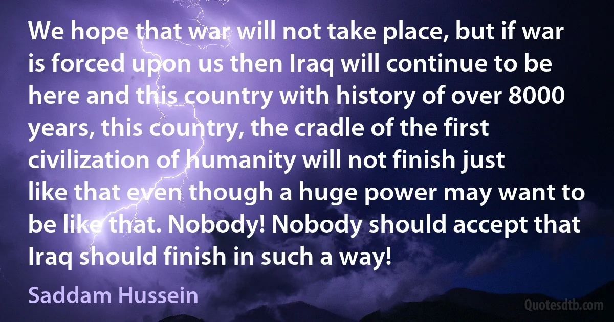 We hope that war will not take place, but if war is forced upon us then Iraq will continue to be here and this country with history of over 8000 years, this country, the cradle of the first civilization of humanity will not finish just like that even though a huge power may want to be like that. Nobody! Nobody should accept that Iraq should finish in such a way! (Saddam Hussein)