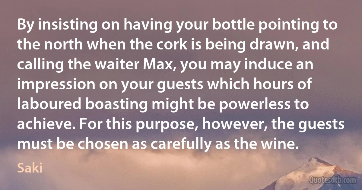 By insisting on having your bottle pointing to the north when the cork is being drawn, and calling the waiter Max, you may induce an impression on your guests which hours of laboured boasting might be powerless to achieve. For this purpose, however, the guests must be chosen as carefully as the wine. (Saki)