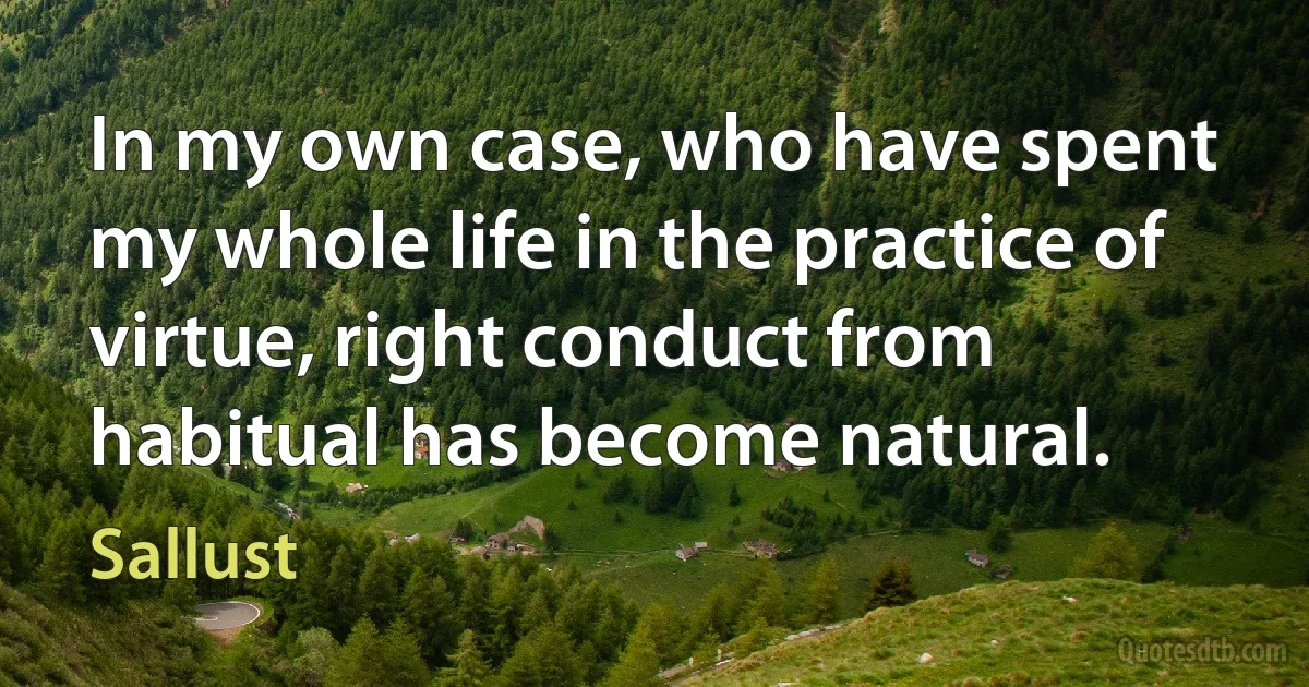 In my own case, who have spent my whole life in the practice of virtue, right conduct from habitual has become natural. (Sallust)