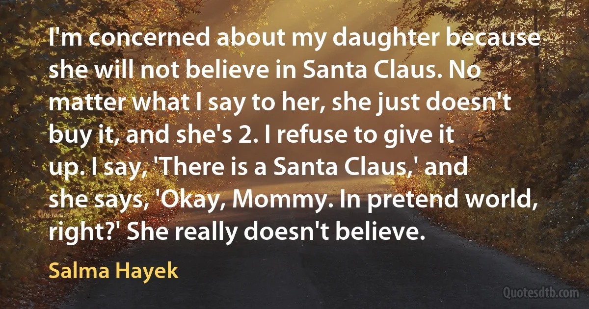 I'm concerned about my daughter because she will not believe in Santa Claus. No matter what I say to her, she just doesn't buy it, and she's 2. I refuse to give it up. I say, 'There is a Santa Claus,' and she says, 'Okay, Mommy. In pretend world, right?' She really doesn't believe. (Salma Hayek)