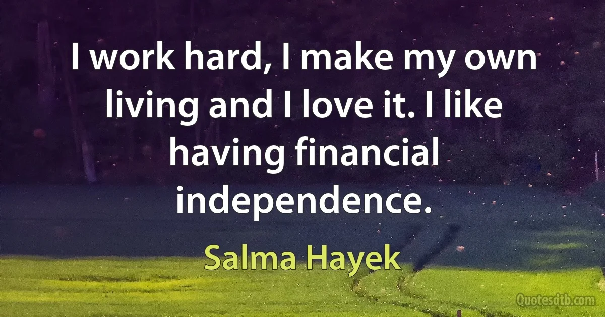 I work hard, I make my own living and I love it. I like having financial independence. (Salma Hayek)