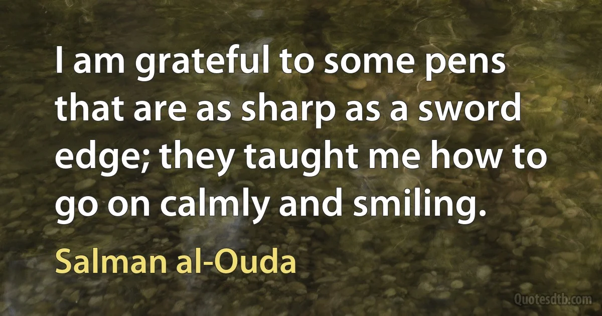 I am grateful to some pens that are as sharp as a sword edge; they taught me how to go on calmly and smiling. (Salman al-Ouda)