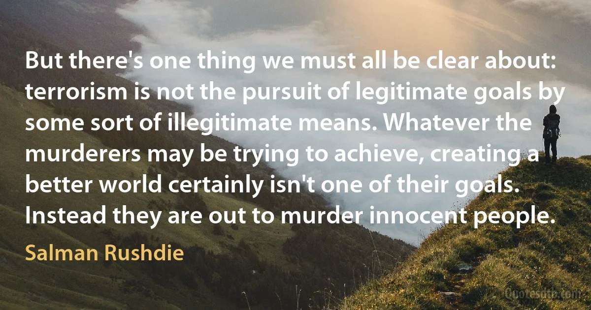 But there's one thing we must all be clear about: terrorism is not the pursuit of legitimate goals by some sort of illegitimate means. Whatever the murderers may be trying to achieve, creating a better world certainly isn't one of their goals. Instead they are out to murder innocent people. (Salman Rushdie)