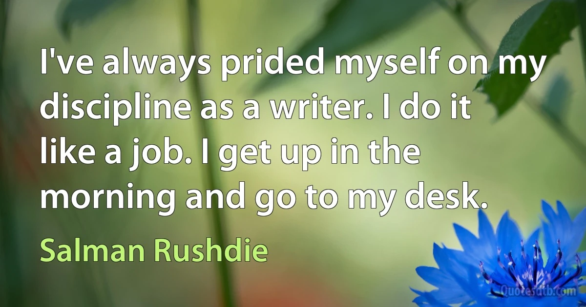 I've always prided myself on my discipline as a writer. I do it like a job. I get up in the morning and go to my desk. (Salman Rushdie)