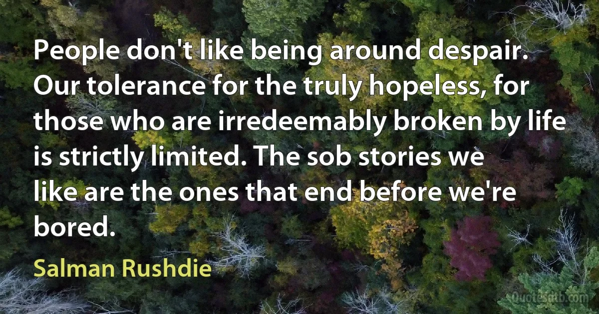 People don't like being around despair. Our tolerance for the truly hopeless, for those who are irredeemably broken by life is strictly limited. The sob stories we like are the ones that end before we're bored. (Salman Rushdie)