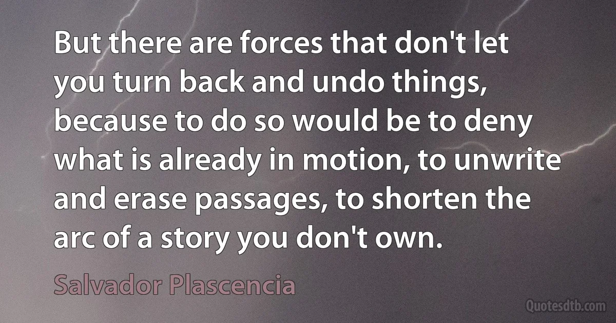 But there are forces that don't let you turn back and undo things, because to do so would be to deny what is already in motion, to unwrite and erase passages, to shorten the arc of a story you don't own. (Salvador Plascencia)