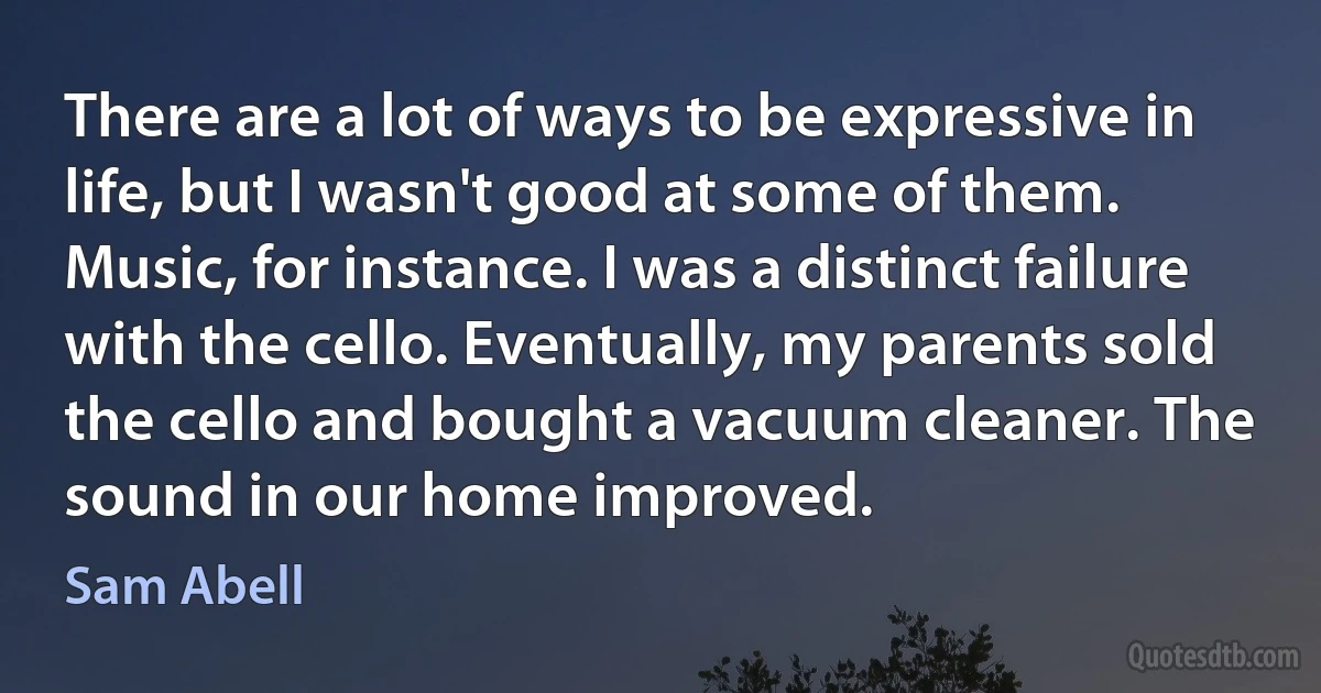 There are a lot of ways to be expressive in life, but I wasn't good at some of them. Music, for instance. I was a distinct failure with the cello. Eventually, my parents sold the cello and bought a vacuum cleaner. The sound in our home improved. (Sam Abell)