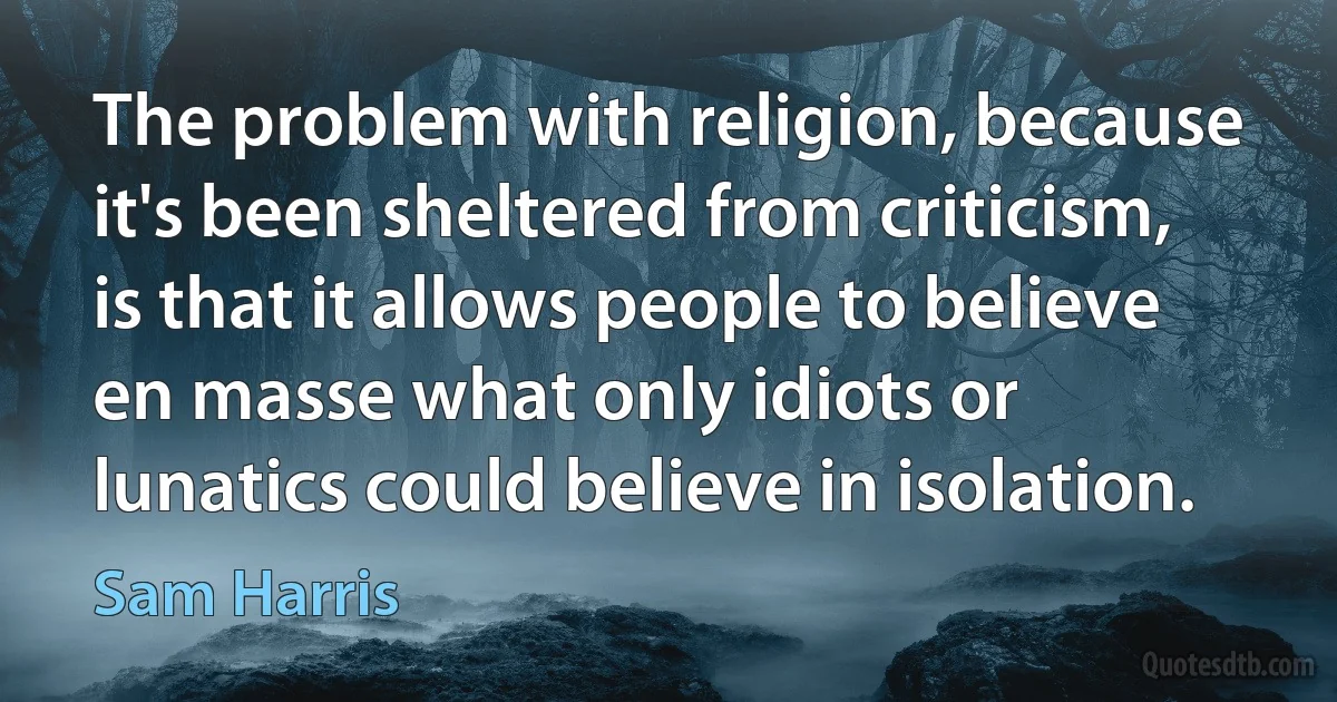 The problem with religion, because it's been sheltered from criticism, is that it allows people to believe en masse what only idiots or lunatics could believe in isolation. (Sam Harris)