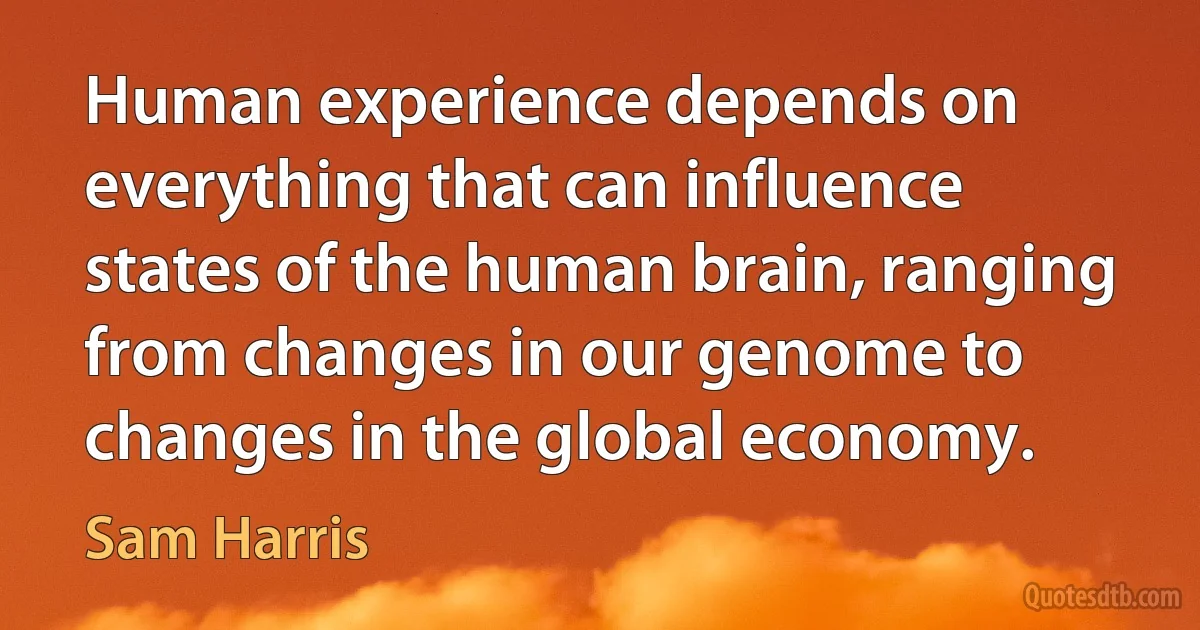 Human experience depends on everything that can influence states of the human brain, ranging from changes in our genome to changes in the global economy. (Sam Harris)