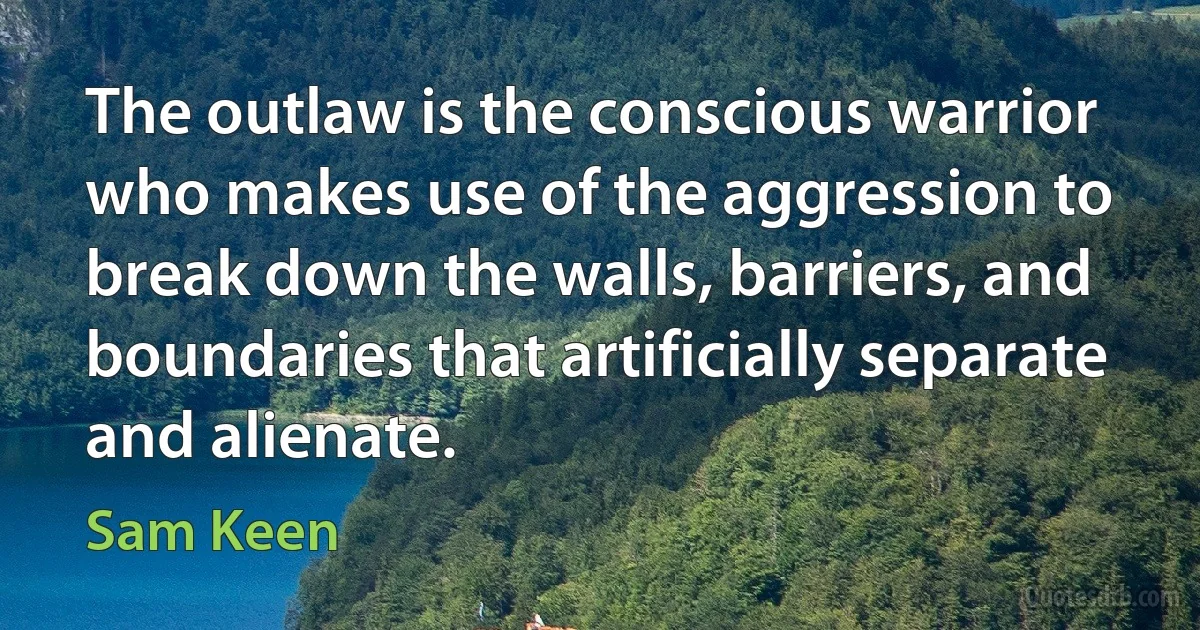 The outlaw is the conscious warrior who makes use of the aggression to break down the walls, barriers, and boundaries that artificially separate and alienate. (Sam Keen)