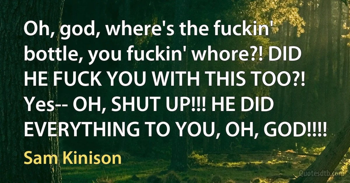 Oh, god, where's the fuckin' bottle, you fuckin' whore?! DID HE FUCK YOU WITH THIS TOO?! Yes-- OH, SHUT UP!!! HE DID EVERYTHING TO YOU, OH, GOD!!!! (Sam Kinison)