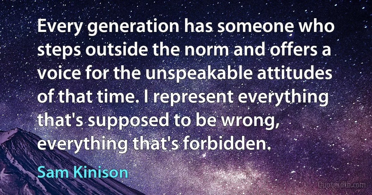 Every generation has someone who steps outside the norm and offers a voice for the unspeakable attitudes of that time. I represent everything that's supposed to be wrong, everything that's forbidden. (Sam Kinison)