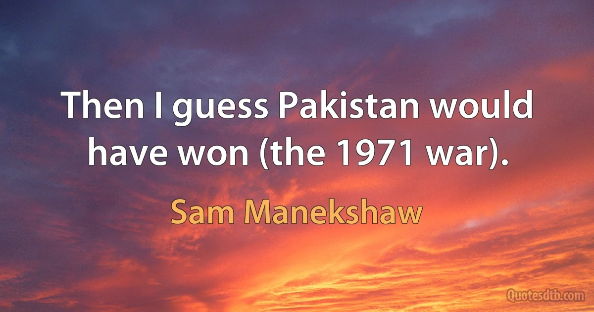 Then I guess Pakistan would have won (the 1971 war). (Sam Manekshaw)