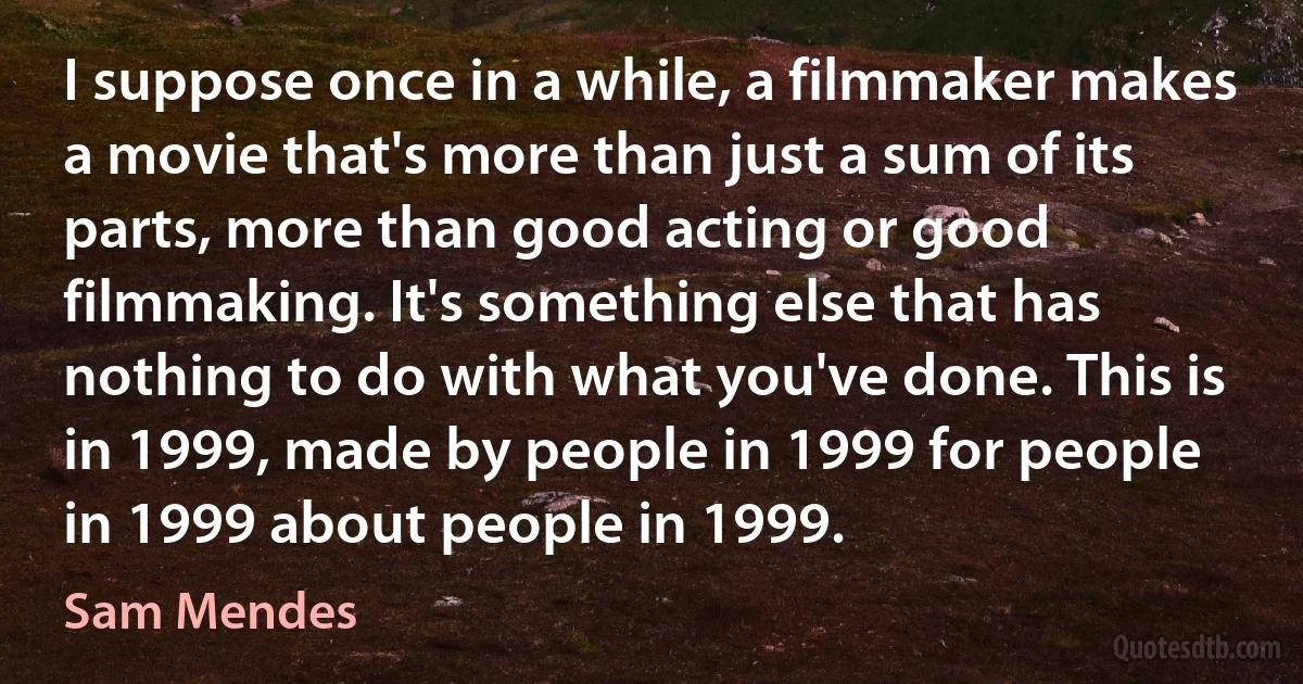 I suppose once in a while, a filmmaker makes a movie that's more than just a sum of its parts, more than good acting or good filmmaking. It's something else that has nothing to do with what you've done. This is in 1999, made by people in 1999 for people in 1999 about people in 1999. (Sam Mendes)