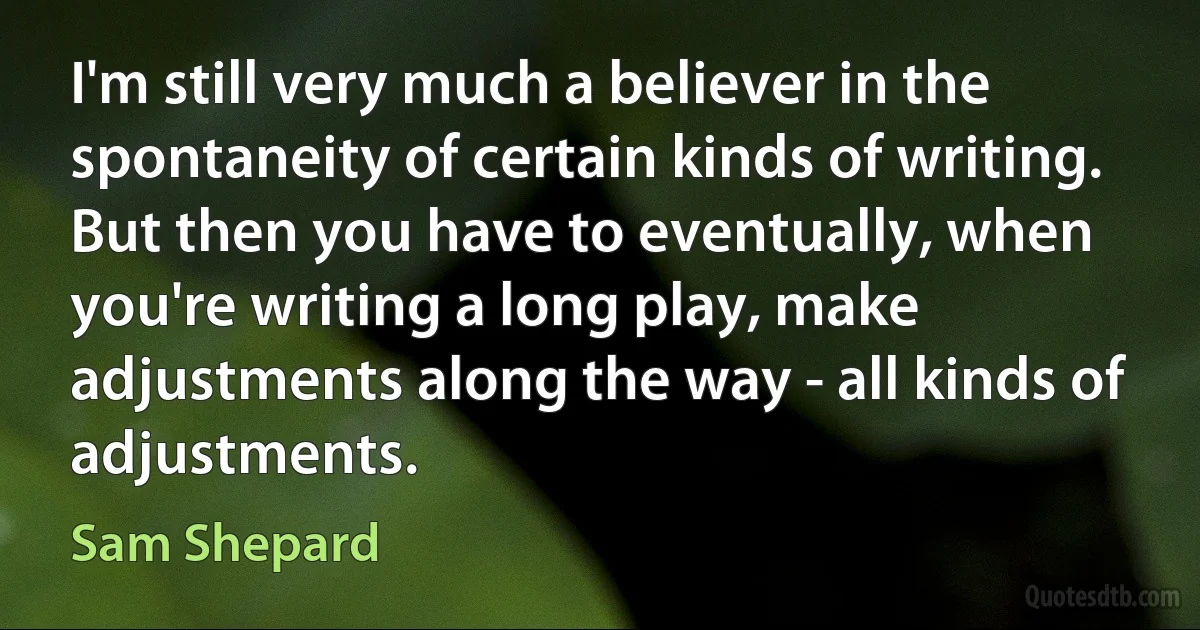 I'm still very much a believer in the spontaneity of certain kinds of writing. But then you have to eventually, when you're writing a long play, make adjustments along the way - all kinds of adjustments. (Sam Shepard)