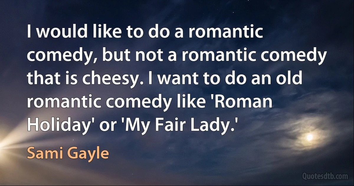 I would like to do a romantic comedy, but not a romantic comedy that is cheesy. I want to do an old romantic comedy like 'Roman Holiday' or 'My Fair Lady.' (Sami Gayle)