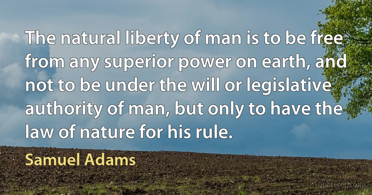 The natural liberty of man is to be free from any superior power on earth, and not to be under the will or legislative authority of man, but only to have the law of nature for his rule. (Samuel Adams)