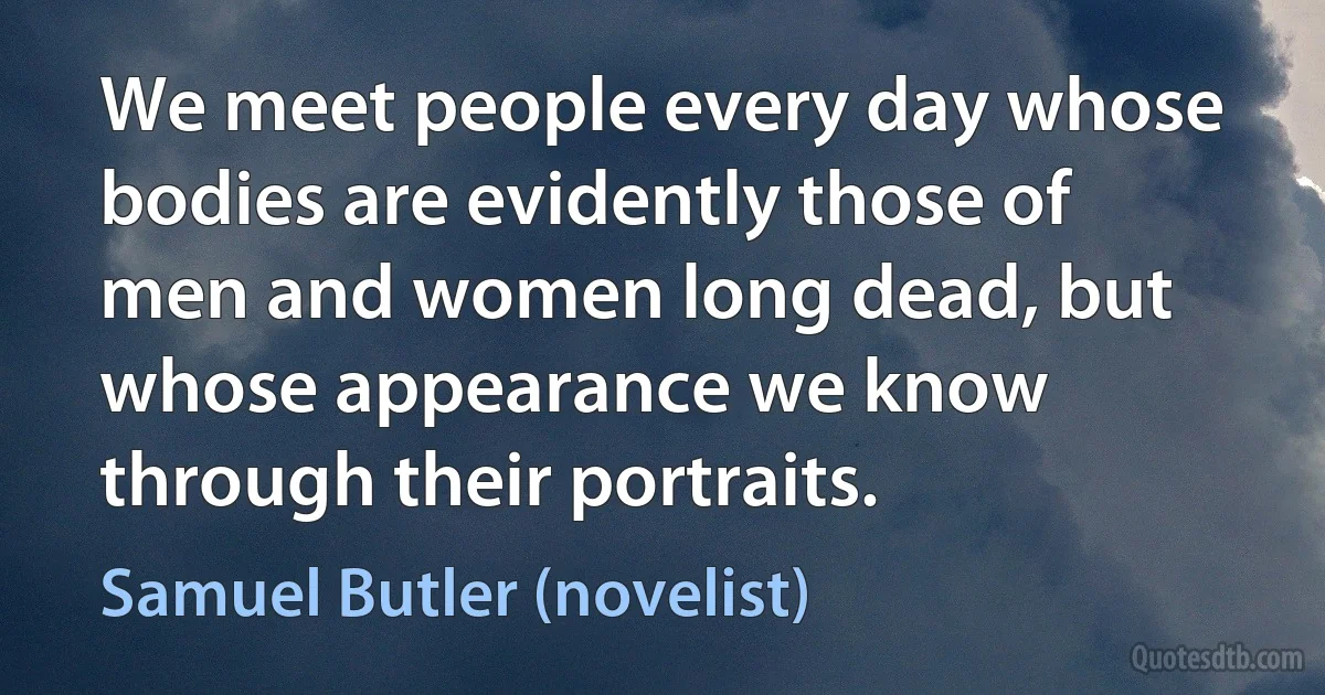 We meet people every day whose bodies are evidently those of men and women long dead, but whose appearance we know through their portraits. (Samuel Butler (novelist))