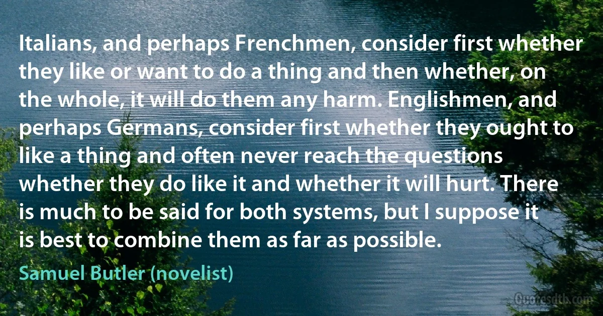 Italians, and perhaps Frenchmen, consider first whether they like or want to do a thing and then whether, on the whole, it will do them any harm. Englishmen, and perhaps Germans, consider first whether they ought to like a thing and often never reach the questions whether they do like it and whether it will hurt. There is much to be said for both systems, but I suppose it is best to combine them as far as possible. (Samuel Butler (novelist))