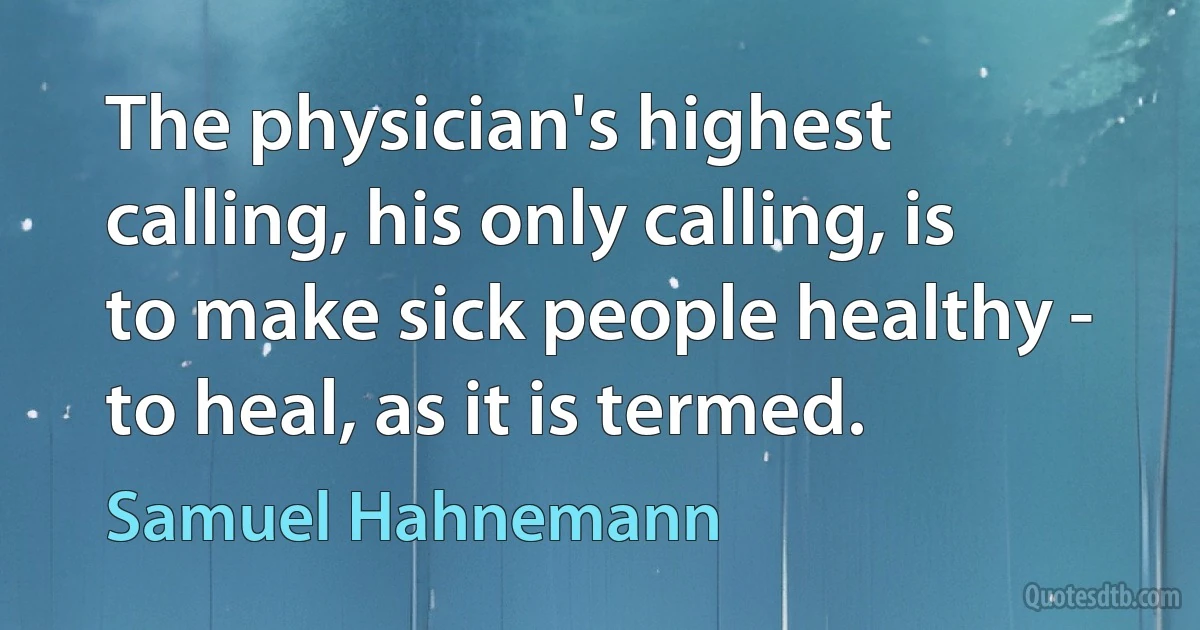 The physician's highest calling, his only calling, is to make sick people healthy - to heal, as it is termed. (Samuel Hahnemann)