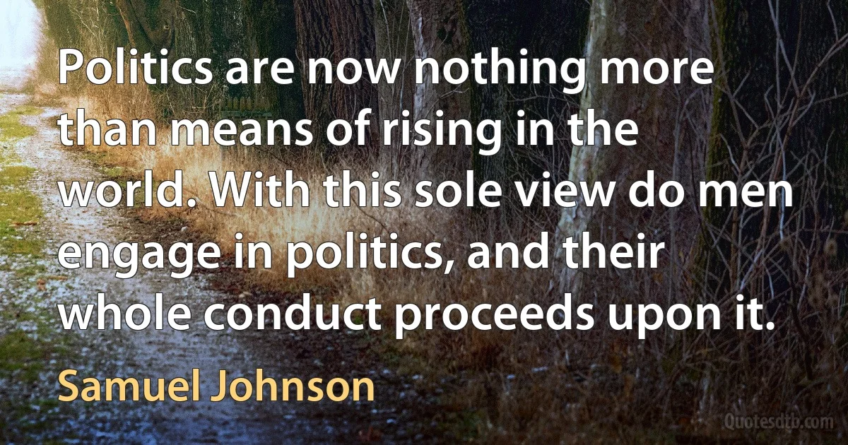 Politics are now nothing more than means of rising in the world. With this sole view do men engage in politics, and their whole conduct proceeds upon it. (Samuel Johnson)