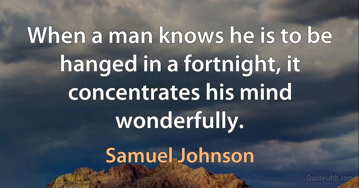 When a man knows he is to be hanged in a fortnight, it concentrates his mind wonderfully. (Samuel Johnson)